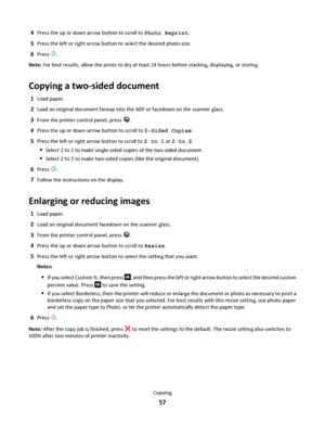 Page 574Press the up or down arrow button to scroll to Photo Reprint.
5Press the left or right arrow button to select the desired photo size.
6Press .
Note: For best results, allow the prints to dry at least 24 hours before stacking, displaying, or storing.
Copying a two-sided document
1Load paper.
2Load an original document faceup into the ADF or facedown on the scanner glass.
3From the printer control panel, press .
4Press the up or down arrow button to scroll to 2-Sided Copies.
5Press the left or right arrow...