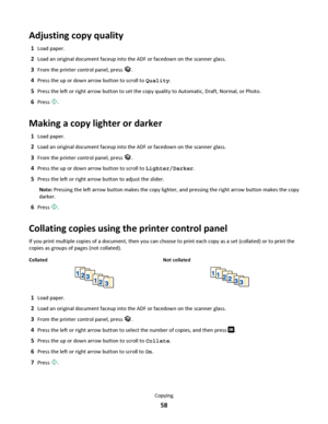 Page 58Adjusting copy quality
1Load paper.
2Load an original document faceup into the ADF or facedown on the scanner glass.
3From the printer control panel, press .
4Press the up or down arrow button to scroll to Quality.
5Press the left or right arrow button to set the copy quality to Automatic, Draft, Normal, or Photo.
6Press .
Making a copy lighter or darker
1Load paper.
2Load an original document faceup into the ADF or facedown on the scanner glass.
3From the printer control panel, press .
4Press the up or...