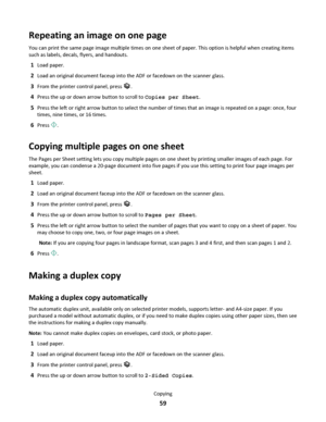 Page 59Repeating an image on one page
You can print the same page image multiple times on one sheet of paper. This option is helpful when creating items
such as labels, decals, flyers, and handouts.
1Load paper.
2Load an original document faceup into the ADF or facedown on the scanner glass.
3From the printer control panel, press .
4Press the up or down arrow button to scroll to Copies per Sheet.
5Press the left or right arrow button to select the number of times that an image is repeated on a page: once, four...