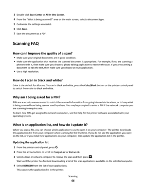 Page 663Double-click Scan Center or All-In-One Center.
4From the “What is being scanned?” area on the main screen, select a document type.
5Customize the settings as needed.
6Click Scan.
7Save the document as a PDF.
Scanning FAQ
How can I improve the quality of a scan?
Make sure your original documents are in good condition.
Make sure the application that receives the scanned document is appropriate. For example, if you are scanning a
photo to edit it, then make sure you choose a photo editing application to...