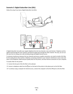 Page 71Scenario 2: Digital Subscriber Line (DSL)
Follow this setup if you have a Digital Subscriber Line (DSL).
EXTLINE
A Digital Subscriber Line splits your regular telephone line into two channels: voice and Internet. Telephone and fax
signals travel through the voice channel, and Internet signals pass through the other channel. This way, you can use
the same line for analog voice calls (including faxing) and digital Internet access.
To minimize interference between the two channels and ensure a quality...