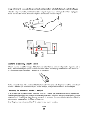 Page 74Setup 2: Printer is connected to a wall jack; cable modem is installed elsewhere in the house
Follow this setup if your cable provider activated the wall jacks in your house so that you do not have to plug your
devices into the cable modem. Your cable telephone service comes from the wall jacks.
Scenario 5: Country-specific setup
Different countries have different types of telephone wall jacks. The most common wall jack is the Registered Jack-11
(RJ-11), the standard adopted by most countries. You need...