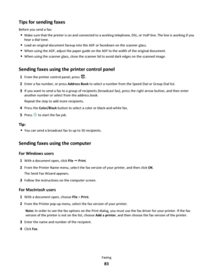 Page 83Tips for sending faxes
Before you send a fax:
Make sure that the printer is on and connected to a working telephone, DSL, or VoIP line. The line is working if you
hear a dial tone.
Load an original document faceup into the ADF or facedown on the scanner glass.
When using the ADF, adjust the paper guide on the ADF to the width of the original document.
When using the scanner glass, close the scanner lid to avoid dark edges on the scanned image.
Sending faxes using the printer control panel
1From the...