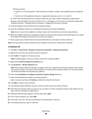 Page 98WEP keys must be:
Exactly 5 or 13 ASCII characters. ASCII characters are letters, numbers, and symbols found on a keyboard.
or
Exactly 10 or 26 hexadecimal characters. Hexadecimal characters are A–F, a–f, and 0–9.
dWrite down the password for your network. Make sure you copy it exactly, including any capital letters.
Windows Vista will enable the ad hoc network for you. It will appear in the “Connect to a network” dialog under
“Available networks,” indicating that the computer is configured for the ad...