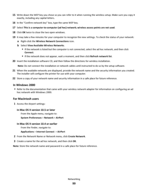 Page 9915Write down the WEP key you chose so you can refer to it when running the wireless setup. Make sure you copy it
exactly, including any capital letters.
16In the “Confirm network key” box, type the same WEP key.
17Select This is a computer-to-computer (ad hoc) network; wireless access points are not used.
18Click OK twice to close the two open windows.
19It may take a few minutes for your computer to recognize the new settings. To check the status of your network:
aRight-click the Wireless Network...