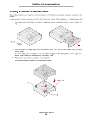 Page 26Installing input options
26
Installing and removing options
Installing a 250-sheet or 500-sheet drawer
Optional drawers attach under the printer and optional duplex unit. The printer automatically recognizes any drawer that is 
installed.
A drawer consists of a tray and a support unit. The 250-sheet drawer and the 500-sheet drawer are installed the same way.
1Remove the tray from the support unit. Remove all packing material and tape from both the support unit and the 
tray.
2Place the support unit on...