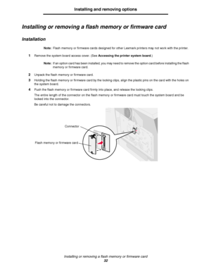 Page 32Installing or removing a flash memory or firmware card
32
Installing and removing options
Installing or removing a flash memory or firmware card
Installation
Note:Flash memory or firmware cards designed for other Lexmark printers may not work with the printer.
1Remove the system board access cover. (See Accessing the printer system board.)
Note:If an option card has been installed, you may need to remove the option card before installing the flash 
memory or firmware card.
2Unpack the flash memory or...