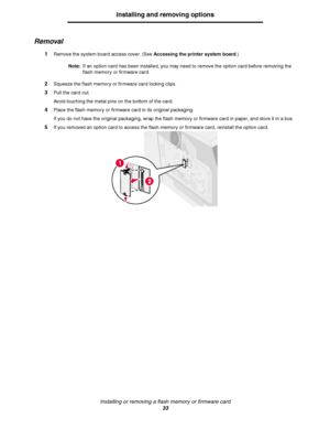Page 33Installing or removing a flash memory or firmware card
33
Installing and removing options
Removal
1Remove the system board access cover. (See Accessing the printer system board.)
Note:If an option card has been installed, you may need to remove the option card before removing the 
flash memory or firmware card.
2Squeeze the flash memory or firmware card locking clips.
3Pull the card out.
Avoid touching the metal pins on the bottom of the card.
4Place the flash memory or firmware card in its original...