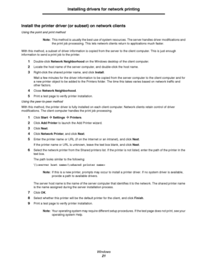 Page 21Windows
21
Installing drivers for network printing
Install the printer driver (or subset) on network clients
Using the point and print method
Note:This method is usually the best use of system resources. The server handles driver modifications and 
the print job processing. This lets network clients return to applications much faster.
With this method, a subset of driver information is copied from the server to the client computer. This is just enough 
information to send a print job to the printer....