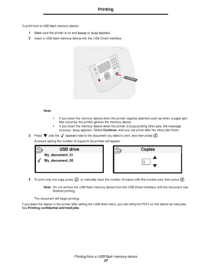 Page 37Printing from a USB flash memory device
37
Printing
To print from a USB flash memory device:
1Make sure the printer is on and Ready or Busy appears.
2Insert a USB flash memory device into the USB Direct interface.
Note:
If you insert the memory device when the printer requires attention such as when a paper jam 
has occurred, the printer ignores the memory device. 
If you insert the memory device when the printer is busy printing other jobs, the message 
Printer Busy appears. Select Continue, and your...