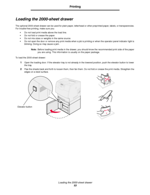 Page 53Loading the 2000-sheet drawer
53
Printing
Loading the 2000-sheet drawer
The optional 2000-sheet drawer can be used for plain paper, letterhead or other preprinted paper, labels, or transparencies. 
For trouble-free printing, make sure you:
Do not load print media above the load line. 
Do not fold or crease the paper.
Do not mix sizes or weights in the same source.
Do not open the door or remove any print media when a job is printing or when the operator panel indicator light is 
blinking. Doing so...