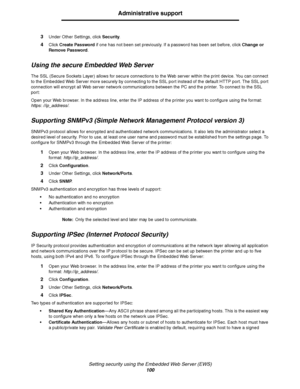 Page 100Setting security using the Embedded Web Server (EWS)
100
Administrative support
3Under Other Settings, click Security.
4Click Create Password if one has not been set previously. If a password has been set before, click Change or 
Remove Password.
Using the secure Embedded Web Server
The SSL (Secure Sockets Layer) allows for secure connections to the Web server within the print device. You can connect 
to the Embedded Web Server more securely by connecting to the SSL port instead of the default HTTP port....