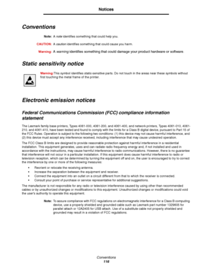 Page 116Conventions
116
Notices
Conventions
Note:A note identifies something that could help you.
CAUTION:A caution identifies something that could cause you harm.
Warning:
A warning identifies something that could damage your product hardware or software.
Static sensitivity notice
Warning:This symbol identifies static-sensitive parts. Do not touch in the areas near these symbols without 
first touching the metal frame of the printer.
Electronic emission notices
Federal Communications Commission (FCC) compliance...