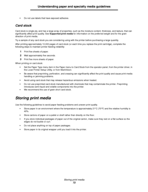 Page 72Storing print media
72
Understanding paper and specialty media guidelines
Do not use labels that have exposed adhesive.
Card stock
Card stock is single ply, and has a large array of properties, such as the moisture content, thickness, and texture, that can 
significantly affect print quality. See Supported print media for information on the preferred weight and for the grain 
direction of print media.
Try a sample of any card stock you are considering using with the printer before purchasing a large...