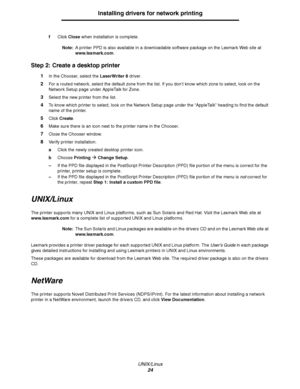 Page 24UNIX/Linux
24
Installing drivers for network printing
fClick Close when installation is complete.
Note:A printer PPD is also available in a downloadable software package on the Lexmark Web site at 
www.lexmark.com.
Step 2: Create a desktop printer
1In the Chooser, select the LaserWriter 8 driver.
2For a routed network, select the default zone from the list. If you don’t know which zone to select, look on the 
Network Setup page under AppleTalk for Zone.
3Select the new printer from the list.
4To know...