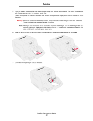 Page 56Loading the envelope feeder
56
Printing
5Load the stack of envelopes flap side down with the stamp area and the flap on the left. The end of the envelopes 
with the stamp area enters the envelope feeder first.
Let the envelopes at the bottom of the stack slide into the envelope feeder slightly more than the ones at the top of 
the stack.
Warning:Never use envelopes with stamps, clasps, snaps, windows, coated linings, or self-stick adhesives. 
These envelopes may severely damage the printer.
Note:When you...