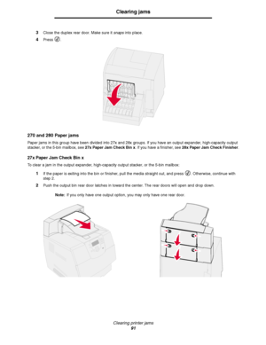 Page 91Clearing printer jams
91
Clearing jams
3Close the duplex rear door. Make sure it snaps into place.
4Press .
270 and 280 Paper jams
Paper jams in this group have been divided into 27x and 28x groups. If you have an output expander, high-capacity output 
stacker, or the 5-bin mailbox, see 27x Paper Jam Check Bin x. If you have a finisher, see 28x Paper Jam Check Finisher.
27x Paper Jam Check Bin x
To clear a jam in the output expander, high-capacity output stacker, or the 5-bin mailbox:
1If the paper is...