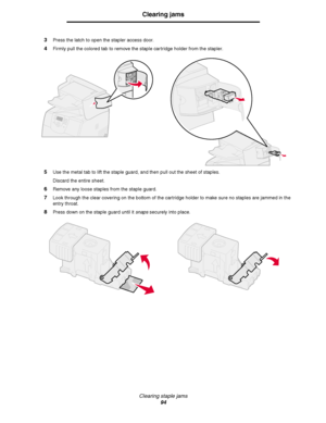 Page 94Clearing staple jams
94
Clearing jams
3Press the latch to open the stapler access door.
4Firmly pull the colored tab to remove the staple cartridge holder from the stapler.
5Use the metal tab to lift the staple guard, and then pull out the sheet of staples.
Discard the entire sheet.
6Remove any loose staples from the staple guard.
7Look through the clear covering on the bottom of the cartridge holder to make sure no staples are jammed in the 
entry throat.
8Press down on the staple guard until it snaps...