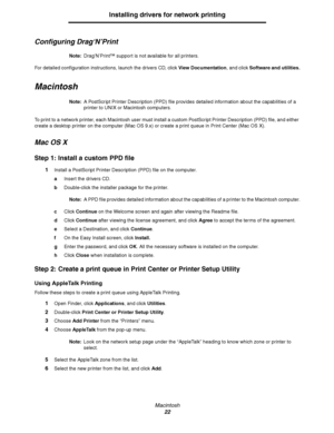 Page 22Macintosh
22
Installing drivers for network printing
Configuring Drag‘N’Print
Note:Drag’N’Print™ support is not available for all printers.
For detailed configuration instructions, launch the drivers CD, click View Documentation, and click Software and utilities.
Macintosh
Note:A PostScript Printer Description (PPD) file provides detailed information about the capabilities of a 
printer to UNIX or Macintosh computers.
To print to a network printer, each Macintosh user must install a custom PostScript...