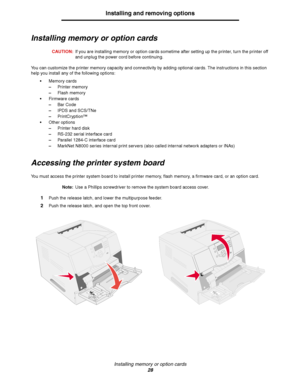 Page 28Installing memory or option cards
28
Installing and removing options
Installing memory or option cards
CAUTION:If you are installing memory or option cards sometime after setting up the printer, turn the printer off 
and unplug the power cord before continuing.
You can customize the printer memory capacity and connectivity by adding optional cards. The instructions in this section 
help you install any of the following options:
Memory cards
–Printer memory
–Flash memory
Firmware cards
–Bar Code
–IPDS...