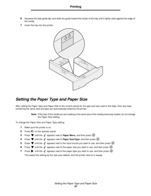 Page 47Setting the Paper Type and Paper Size
47
Printing
6Squeeze the side guide tab, and slide the guide toward the inside of the tray until it lightly rests against the edge of 
the media.
7Insert the tray into the printer.
Setting the Paper Type and Paper Size
After setting the Paper Type and Paper Size to the correct values for the type and size used in the trays, then any trays 
containing the same size and type are automatically linked by the printer.
Note:If the size of the media you are loading is the...