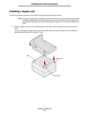 Page 27Installing a duplex unit
27
Installing and removing options
Installing a duplex unit
The duplex unit attaches under the printer, below the standard tray and above any drawers.
Note:Two optional duplex units are available. The 250-sheet duplex unit only works with printers that have 
a 250-sheet standard tray, and the 500-sheet duplex unit only works with printers that have a 500-
sheet standard tray. Make sure you have the appropriate duplex unit for the tray size installed in the 
printer.
1Place the...