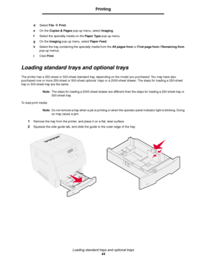 Page 44Loading standard trays and optional trays
44
Printing
dSelect FileÆ Print.
eOn the Copies & Pages pop-up menu, select Imaging.
fSelect the specialty media on the Paper Type pop-up menu.
gOn the Imaging pop-up menu, select Paper Feed.
hSelect the tray containing the specialty media from the All pages from or First page from / Remaining from 
pop-up menus.
iClick Print.
Loading standard trays and optional trays
The printer has a 250-sheet or 500-sheet standard tray, depending on the model you purchased....