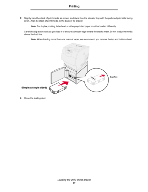 Page 54Loading the 2000-sheet drawer
54
Printing
3Slightly bend the stack of print media as shown, and place it on the elevator tray with the preferred print side facing 
down. Align the stack of print media to the back of the drawer.
Note:For duplex printing, letterhead or other preprinted paper must be loaded differently.
Carefully align each stack as you load it to ensure a smooth edge where the stacks meet. Do not load print media 
above the load line.
Note:When loading more than one ream of paper, we...