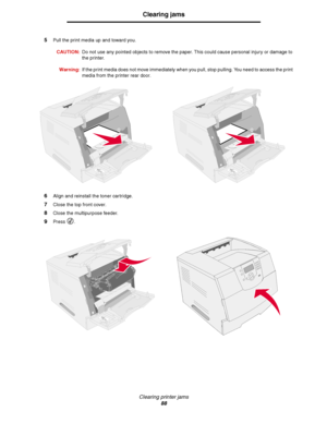 Page 88Clearing printer jams
88
Clearing jams
5Pull the print media up and toward you.
CAUTION:Do not use any pointed objects to remove the paper. This could cause personal injury or damage to 
the printer.
Warning:If the print media does not move immediately when you pull, stop pulling. You need to access the print 
media from the printer rear door. 
6Align and reinstall the toner cartridge.
7Close the top front cover.
8Close the multipurpose feeder.
9Press .
Downloaded From ManualsPrinter.com Manuals 