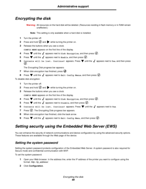 Page 99Encrypting the disk
99
Administrative support
Encrypting the disk
Warning:All resources on the hard disk will be deleted. (Resources residing in flash memory or in RAM remain 
unaffected.)
Note:This setting is only available when a hard disk is installed.
1Turn the printer off.
2Press and hold   and   while turning the printer on.
3Release the buttons when you see a clock.
CONFIG MENU appears on the first line of the display.
4Press   until the   appears next to Disk Encryption, and then press  .
5Press...