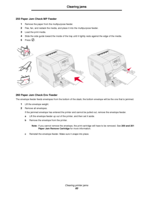 Page 83Clearing printer jams
83
Clearing jams
250 Paper Jam Check MP Feeder
1Remove the paper from the multipurpose feeder.
2Flex, fan, and restack the media, and place it into the multipurpose feeder.
3Load the print media.
4Slide the side guide toward the inside of the tray until it lightly rests against the edge of the media.
5Press .
260 Paper Jam Check Env Feeder
The envelope feeder feeds envelopes from the bottom of the stack; the bottom envelope will be the one that is jammed.
1Lift the envelope weight....