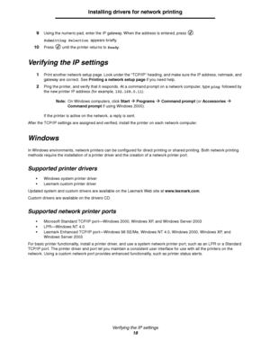 Page 18Verifying the IP settings
18
Installing drivers for network printing
9Using the numeric pad, enter the IP gateway. When the address is entered, press  .
Submitting Selection appears briefly.
10Press   until the printer returns to Ready.
Verifying the IP settings
1Print another network setup page. Look under the “TCP/IP” heading, and make sure the IP address, netmask, and 
gateway are correct. See Printing a network setup page if you need help.
2Ping the printer, and verify that it responds. At a command...