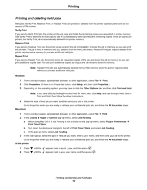 Page 42Printing confidential and held jobs
42
Printing
Printing and deleting held jobs
Held jobs (Verify Print, Reserve Print, or Repeat Print) are printed or deleted from the printer operator panel and do not 
require a PIN number.
Ve r if y  P r i n t
If you send a Verify Print job, the printer prints one copy and holds the remaining copies you requested in printer memory. 
Use Verify Print to examine the first copy to see if it is satisfactory before printing the remaining copies. Once all copies are...