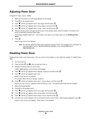 Page 98Adjusting Power Saver
98
Administrative support
Adjusting Power Saver
To adjust the Power Saver setting:
1Make sure the printer is on and Ready appears on the display.
2Press   on the operator panel.
3Press   until the   appears next to Settings, and then press  .
4Press   until the   appears next to Setup Menu, and then press  .
5Press   until the   appears next to Power Saver, and then press  .
6Using the numeric pad or the right and left arrows on the operator panel, enter the number of minutes for...