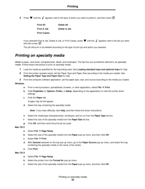 Page 43Printing on specialty media
43
Printing
3Press   until the   appears next to the type of action you want to perform, and then press .
If you selected Print A Job, Delete A Job, or Print Copies, press   until the   appears next to the job you want, 
and then press  .
The job will print or be deleted according to the type of print job and action you selected.
Printing on specialty media
Media is paper, card stock, transparencies, labels, and envelopes. The last four are sometimes referred to as specialty...