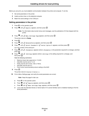 Page 13Windows
13
Installing drivers for local printing
Before you can print, you must establish communication between the printer and computer. To do this:
1Set serial parameters in the printer.
2Install a printer driver on the attached computer.
3Match the serial settings in the COM port.
Setting parameters in the printer
1Press   on the operator panel.
2Press  until  Reports appears, and then press  .
Note:For information about serial menus and messages, see the publications CD that shipped with the...