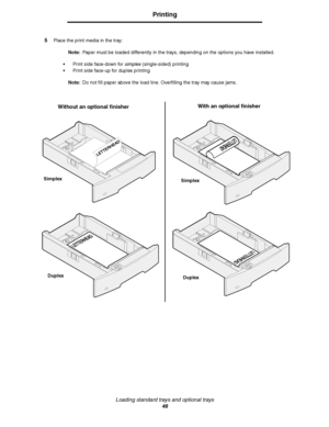 Page 46Loading standard trays and optional trays
46
Printing
5Place the print media in the tray:
Note:Paper must be loaded differently in the trays, depending on the options you have installed.
Print side face-down for simplex (single-sided) printing
Print side face-up for duplex printing
Note:Do not fill paper above the load line. Overfilling the tray may cause jams.
With an optional finisher
Without an optional finisher
Simplex
DuplexSimplex
Duplex
 
Downloaded From ManualsPrinter.com Manuals 