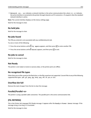 Page 153Network ,  indicates a network interface is the active communication link, where ,  indicates
the active interface is connected to the printer through channel y on PCI connector x. If x equals 0, then the standard
network interface is active.
Note: The current interface displays on the menus settings page.
Wait for the message to clear.
No held jobs
Wait for the message to clear.
No jobs found
The PIN you entered is not associated with any confidential print job.
Try one or more of the following:
Press...