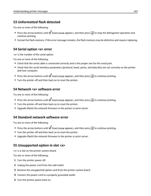 Page 16353 Unformatted flash detected
Try one or more of the following:
Press the arrow buttons until Continue appears, and then press  to stop the defragment operation and
continue printing.
Format the flash memory. If the error message remains, the flash memory may be defective and require replacing.
54 Serial option  error
 is the number of the serial option.
Try one or more of the following:
Check that the serial cable is connected correctly and is the proper one for the serial port.
Check that the serial...
