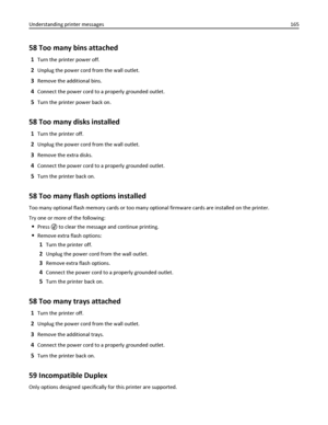 Page 16558 Too many bins attached
1Turn the printer power off.
2Unplug the power cord from the wall outlet.
3Remove the additional bins.
4Connect the power cord to a properly grounded outlet.
5Turn the printer power back on.
58 Too many disks installed
1Turn the printer off.
2Unplug the power cord from the wall outlet.
3Remove the extra disks.
4Connect the power cord to a properly grounded outlet.
5Turn the printer back on.
58 Too many flash options installed
Too many optional flash memory cards or too many...