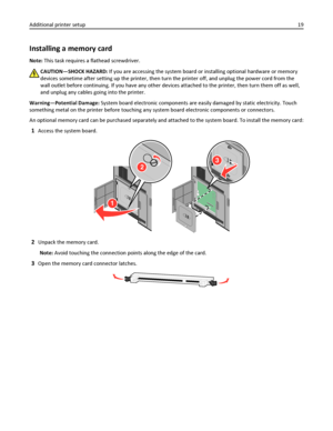 Page 19Installing a memory card
Note: This task requires a flathead screwdriver.
CAUTION—SHOCK HAZARD: If you are accessing the system board or installing optional hardware or memory
devices sometime after setting up the printer, then turn the printer off, and unplug the power cord from the
wall outlet before continuing. If you have any other devices attached to the printer, then turn them off as well,
and unplug any cables going into the printer.
Warning—Potential Damage: System board electronic components are...