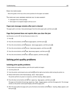 Page 185CHECK THE PAPER GUIDES
Move the guides in the tray to the correct positions for the paper size loaded.
THE PAPER MAY HAVE ABSORBED MOISTURE DUE TO HIGH HUMIDITY
Load paper from a fresh package.
Store paper in its original wrapper until you use it.
Paper jam message remains after jam is cleared
The paper path is not clear. Clear jammed paper from the entire paper path, and then press .
Page that jammed does not reprint after you clear the jam
Jam Recovery is set to Off. Set Jam Recovery to Auto or On:...