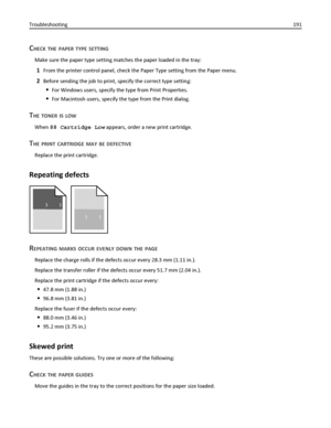 Page 191CHECK THE PAPER TYPE SETTING
Make sure the paper type setting matches the paper loaded in the tray:
1From the printer control panel, check the Paper Type setting from the Paper menu.
2Before sending the job to print, specify the correct type setting:
For Windows users, specify the type from Print Properties.
For Macintosh users, specify the type from the Print dialog.
THE TONER IS LOW
When 88 Cartridge Low appears, order a new print cartridge.
THE PRINT CARTRIDGE MAY BE DEFECTIVE
Replace the print...