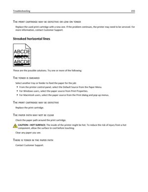 Page 193THE PRINT CARTRIDGE MAY BE DEFECTIVE OR LOW ON TONER
Replace the used print cartridge with a new one. If the problem continues, the printer may need to be serviced. For
more information, contact Customer Support.
Streaked horizontal lines
ABCDE
ABCDE
ABCDE
These are the possible solutions. Try one or more of the following:
THE TONER IS SMEARED
Select another tray or feeder to feed the paper for the job:
From the printer control panel, select the Default Source from the Paper Menu.
For Windows users,...