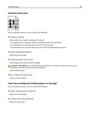 Page 194Streaked vertical lines
ABCDE
ABCDE
ABCDE
These are possible solutions. Try one or more of the following:
THE TONER IS SMEARED
Select another tray or feeder to feed paper for the job:
From the printer control panel, select the Default Source from the Paper Menu.
For Windows users, select the paper source from Print Properties.
For Macintosh users, select the paper source from the Print dialog and pop‑up menus.
THE PRINT CARTRIDGE IS DEFECTIVE
Replace the print cartridge.
THE PAPER PATH MAY NOT BE CLEAR...