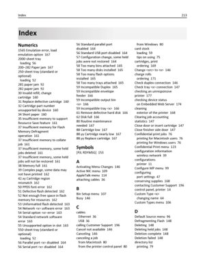 Page 213Index
Numerics
1565 Emulation error, load
emulation option  167
2000‑sheet tray 
loading  56
200–282 Paper jam  167
250‑sheet tray (standard or
optional) 
loading  52
281 paper jam  92
282 paper jam  92
30 Invalid refill, change
cartridge  160
31 Replace defective cartridge  160
32 Cartridge part number
unsupported by device  160
34 Short paper  160
35 Insufficient memory to support
Resource Save feature  161
37 Insufficient memory for Flash
Memory Defragment
operation  161
37 Insufficient memory to...