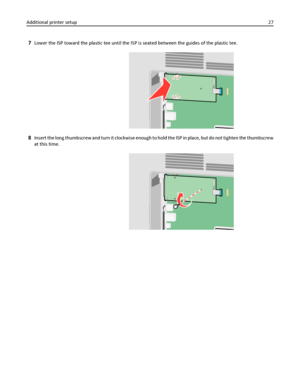 Page 277Lower the ISP toward the plastic tee until the ISP is seated between the guides of the plastic tee.
8Insert the long thumbscrew and turn it clockwise enough to hold the ISP in place, but do not tighten the thumbscrew
at this time.
Additional printer setup27
Downloaded From ManualsPrinter.com Manuals 