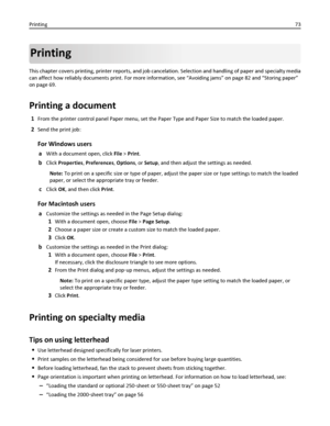 Page 73Printing
This chapter covers printing, printer reports, and job cancelation. Selection and handling of paper and specialty media
can affect how reliably documents print. For more information, see “Avoiding jams” on page 82 and “Storing paper”
on page 69.
Printing a document
1From the printer control panel Paper menu, set the Paper Type and Paper Size to match the loaded paper.
2Send the print job:
For Windows users
aWith a document open, click File > Print.
bClick Properties, Preferences, Options, or...