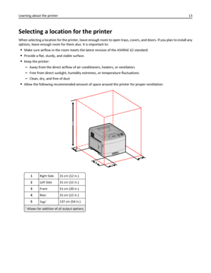 Page 13Selecting a location for the printer
When selecting a location for the printer, leave enough room to open trays, covers, and doors. If you plan to install any
options, leave enough room for them also. It is important to:
Make sure airflow in the room meets the latest revision of the ASHRAE 62 standard.
Provide a flat, sturdy, and stable surface.
Keep the printer:
–Away from the direct airflow of air conditioners, heaters, or ventilators
–Free from direct sunlight, humidity extremes, or temperature...