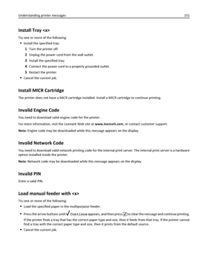 Page 151Install Tray 
Try one or more of the following:
Install the specified tray:
1Turn the printer off.
2Unplug the power cord from the wall outlet.
3Install the specified tray.
4Connect the power cord to a properly grounded outlet.
5Restart the printer.
Cancel the current job.
Install MICR Cartridge
The printer does not have a MICR cartridge installed. Install a MICR cartridge to continue printing.
Invalid Engine Code
You need to download valid engine code for the printer.
For more information, visit the...